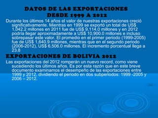 DATOS DE LAS EXPORTACIONES
DESDE 1999 A 2012
Durante los últimos 14 años el valor de nuestras exportaciones creció
significativamente. Mientras en 1999 se exportó un total de US$
1,042.2 millones en 2011 fue de US$ 9,114.0 millones y en 2012
podría llegar aproximadamente a US$ 10,900.0 millones e incluso
sobrepasar este valor. El promedio en el primer periodo (1999-2005)
fue de US$ 1,640.9 millones, mientras que en el segundo periodo
(2006-2012), US$ 6,506.0 millones. El incremento porcentual llega a
23.8
EXPORTACIONES DE BOLIVIA 2012
Las exportaciones del 2012 romperán un nuevo record, como viene
sucediendo los últimos años. Es por esta razón que en este breve
documento examinamos el desempeño de las exportaciones entre
1999 y 2012, dividiendo el periodo en dos subperiodos: 1999 -2005 y
2006 – 2012.
 