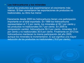  Los hidrocarburos y los minerales
fueron los productos que experimentaron el crecimiento más
intenso. Si bien aumentaron las exportaciones de productos no
tradicionales, su ritmo fue menor
Claramente desde 2005 los hidrocarburos tienen una participación
importante en el total exportado. En 1999 los hidrocarburos
representaban el 7.2 por ciento, los minerales el 38.1 por ciento y
los productos no tradicionales 54.7 por ciento. En 2005 la
composición cambió: hidrocarburos 50.3 por ciento, minerales 19.0
por ciento y no tradicionales 30.6 por ciento. Finalmente en 2012 los
hidrocarburos mantienen la misma participación del año 2005,
aunque los minerales la incrementaron, lo que significa una mayor
reducción de los productos no tradicionales (18.8 por ciento).
 