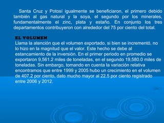 Santa Cruz y Potosí igualmente se beneficiaron, el primero debido
también al gas natural y la soya, el segundo por los minerales,
fundamentalmente el zinc, plata y estaño. En conjunto los tres
departamentos contribuyeron con alrededor del 75 por ciento del total.
EL VOLUMEN
Llama la atención que el volumen exportado, si bien se incrementó, no
lo hizo en la magnitud que el valor. Este hecho se debe al
estancamiento de la inversión. En el primer periodo en promedio se
exportaron 9,561.2 miles de toneladas, en el segundo 19,580.0 miles de
toneladas. Sin embargo, tomando en cuenta la variación relativa
encontramos que entre 1999 y 2005 hubo un crecimiento en el volumen
de 407.2 por ciento, dato mucho mayor al 22.5 por ciento registrado
entre 2006 y 2012.
 