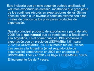 Esto indicaría que en este segundo periodo analizado el
volumen exportado se estancó, mostrando que gran parte
de los continuos récords en exportaciones de los últimos
años se deben a un favorable contexto externo con altos
niveles de precios de los principales productos de
exportación.
Nuestro principal producto de exportación a partir del año
2005 fue el gas natural que se vende tanto a Brasil como
a la Argentina. En el primer caso en 1999 comenzó la
exportación con un precio de US$/MMBtu 1.01, para
2012 fue US$/MMBtu 9.14. El aumento fue de 9 veces.
Las ventas a la Argentina (en el segundo ciclo de
exportación) comenzaron en 2004 con un precio de
US$/MMBtu 1.59 y en 2012 se llegó a US$/MMBtu 10.85.
El incremento fue de 7 veces.
 
