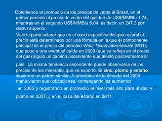 Obteniendo el promedio de los precios de venta al Brasil, en el
primer periodo el precio de venta del gas fue de US$/MMBtu 1.74,
mientras en el segundo US$/MMBtu 6.04, es decir, un 247.3 por
ciento superior.
Vale la pena aclarar que en el caso específico del gas natural el
precio está determinado por una fórmula en la que el componente
principal es el precio del petróleo West Texas Intermediate (WTI),
que pese a una eventual caída en 2009 (que se refleja en el precio
del gas) siguió un camino ascendente que afectó positivamente al
país. La misma tendencia ascendente puede observarse en los
precios de los minerales que se exportó. El zinc, plomo y estaño
siguieron un patrón similar. A principios de la década del 2000
mantuvieron sus cotizaciones, comenzando los aumentos
en 2005 y registrando en promedio el nivel más alto para el zinc y
plomo en 2007, y en el caso del estaño en 2011.
 