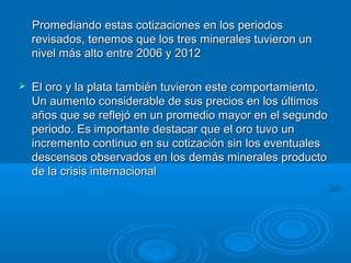 Promediando estas cotizaciones en los periodosPromediando estas cotizaciones en los periodos
revisados, tenemos que los tres minerales tuvieron unrevisados, tenemos que los tres minerales tuvieron un
nivel más alto entre 2006 y 2012nivel más alto entre 2006 y 2012
 El oro y la plata también tuvieron este comportamiento.El oro y la plata también tuvieron este comportamiento.
Un aumento considerable de sus precios en los últimosUn aumento considerable de sus precios en los últimos
años que se reflejó en un promedio mayor en el segundoaños que se reflejó en un promedio mayor en el segundo
periodo. Es importante destacar que el oro tuvo unperiodo. Es importante destacar que el oro tuvo un
incremento continuo en su cotización sin los eventualesincremento continuo en su cotización sin los eventuales
descensos observados en los demás minerales productodescensos observados en los demás minerales producto
de la crisis internacionalde la crisis internacional
 