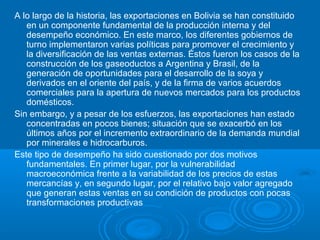A lo largo de la historia, las exportaciones en Bolivia se han constituido
en un componente fundamental de la producción interna y del
desempeño económico. En este marco, los diferentes gobiernos de
turno implementaron varias políticas para promover el crecimiento y
la diversificación de las ventas externas. Éstos fueron los casos de la
construcción de los gaseoductos a Argentina y Brasil, de la
generación de oportunidades para el desarrollo de la soya y
derivados en el oriente del país, y de la firma de varios acuerdos
comerciales para la apertura de nuevos mercados para los productos
domésticos.
Sin embargo, y a pesar de los esfuerzos, las exportaciones han estado
concentradas en pocos bienes; situación que se exacerbó en los
últimos años por el incremento extraordinario de la demanda mundial
por minerales e hidrocarburos.
Este tipo de desempeño ha sido cuestionado por dos motivos
fundamentales. En primer lugar, por la vulnerabilidad
macroeconómica frente a la variabilidad de los precios de estas
mercancías y, en segundo lugar, por el relativo bajo valor agregado
que generan estas ventas en su condición de productos con pocas
transformaciones productivas
 