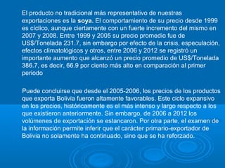 El producto no tradicional más representativo de nuestras
exportaciones es la soya. El comportamiento de su precio desde 1999
es cíclico, aunque ciertamente con un fuerte incremento del mismo en
2007 y 2008. Entre 1999 y 2005 su precio promedio fue de
US$/Tonelada 231.7, sin embargo por efecto de la crisis, especulación,
efectos climatológicos y otros, entre 2006 y 2012 se registró un
importante aumento que alcanzó un precio promedio de US$/Tonelada
386.7, es decir, 66.9 por ciento más alto en comparación al primer
periodo
Puede concluirse que desde el 2005-2006, los precios de los productos
que exporta Bolivia fueron altamente favorables. Este ciclo expansivo
en los precios, históricamente es el más intenso y largo respecto a los
que existieron anteriormente. Sin embargo, de 2006 a 2012 los
volúmenes de exportación se estancaron. Por otra parte, el examen de
la información permite inferir que el carácter primario-exportador de
Bolivia no solamente ha continuado, sino que se ha reforzado.
 