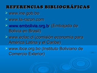 REFERENCIAS BIBLIOGRÁFICASREFERENCIAS BIBLIOGRÁFICAS
 www.ine.gob.bowww.ine.gob.bo
 www.la-razon.comwww.la-razon.com
 www.embolivia.org.bwww.embolivia.org.br (Embajada der (Embajada de
Bolivia en Brasil)Bolivia en Brasil)
 www.eclac.cl (comisión economía parawww.eclac.cl (comisión economía para
América Latina y el Caribe)América Latina y el Caribe)
 www.ibce.org.bo (Instituto Boliviano dewww.ibce.org.bo (Instituto Boliviano de
Comercio Exterior)Comercio Exterior)
 