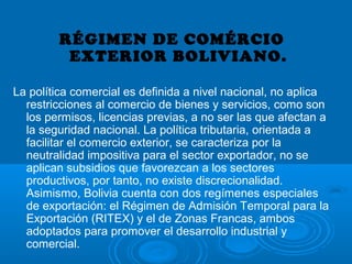 RÉGIMEN DE COMÉRCIO
EXTERIOR BOLIVIANO.
La política comercial es definida a nivel nacional, no aplica
restricciones al comercio de bienes y servicios, como son
los permisos, licencias previas, a no ser las que afectan a
la seguridad nacional. La política tributaria, orientada a
facilitar el comercio exterior, se caracteriza por la
neutralidad impositiva para el sector exportador, no se
aplican subsidios que favorezcan a los sectores
productivos, por tanto, no existe discrecionalidad.
Asimismo, Bolivia cuenta con dos regímenes especiales
de exportación: el Régimen de Admisión Temporal para la
Exportación (RITEX) y el de Zonas Francas, ambos
adoptados para promover el desarrollo industrial y
comercial.
 