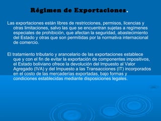 Régimen de Exportaciones.
Las exportaciones están libres de restricciones, permisos, licencias y
otras limitaciones, salvo las que se encuentran sujetas a regímenes
especiales de prohibición, que afectan la seguridad, abastecimiento
del Estado y otras que son permitidas por la normativa internacional
de comercio.
El tratamiento tributario y arancelario de las exportaciones establece
que y con el fin de evitar la exportación de componentes impositivos,
el Estado boliviano ofrece la devolución del Impuesto al Valor
Agregado (IVA) y del Impuesto a las Transacciones (IT) incorporados
en el costo de las mercaderías exportadas, bajo formas y
condiciones establecidas mediante disposiciones legales.
 