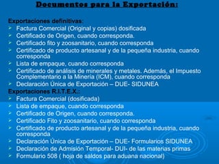Documentos para la Exportación:
Exportaciones definitivas:
 Factura Comercial (Original y copias) dosificada
 Certificado de Origen, cuando corresponda.
 Certificado fito y zoosanitario, cuando corresponda
 Certificado de producto artesanal y de la pequeña industria, cuando
corresponda
 Lista de empaque, cuando corresponda
 Certificado de análisis de minerales y metales. Además, el Impuesto
Complementario a la Minería (ICM), cuando corresponda
 Declaración Única de Exportación – DUE- SIDUNEA
Exportaciones R.I.T.E.X.:
 Factura Comercial (dosificada)
 Lista de empaque, cuando corresponda
 Certificado de Origen, cuando corresponda.
 Certificado Fito y zoosanitario, cuando corresponda
 Certificado de producto artesanal y de la pequeña industria, cuando
corresponda
 Declaración Única de Exportación – DUE- Formularios SIDUNEA
 Declaración de Admisión Temporal- DUI- de las materias primas
 Formulario 508 ( hoja de saldos para aduana nacional)
 