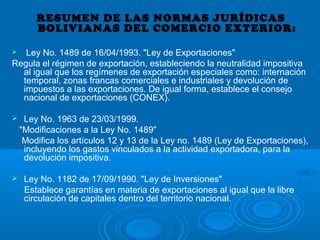 RESUMEN DE LAS NORMAS JURÍDICAS
BOLIVIANAS DEL COMERCIO EXTERIOR:
 Ley No. 1489 de 16/04/1993. "Ley de Exportaciones"
Regula el régimen de exportación, estableciendo la neutralidad impositiva
al igual que los regímenes de exportación especiales como: internación
temporal, zonas francas comerciales e industriales y devolución de
impuestos a las exportaciones. De igual forma, establece el consejo
nacional de exportaciones (CONEX).
 Ley No. 1963 de 23/03/1999.
"Modificaciones a la Ley No. 1489"
Modifica los artículos 12 y 13 de la Ley no. 1489 (Ley de Exportaciones),
incluyendo los gastos vinculados a la actividad exportadora, para la
devolución impositiva.
 Ley No. 1182 de 17/09/1990. "Ley de Inversiones"
Establece garantías en materia de exportaciones al igual que la libre
circulación de capitales dentro del territorio nacional.
 