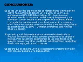 CONCLUSIONES:
Se puede ver que las exportaciones de hidrocarburos y minerales de
Bolivia han aumentado del año 2012 al 2013 en un 9% esto
representa un 89% del total exportado, el 11% restante son
exportaciones de productos no tradicionales (oleaginosas y sus
derivados, azúcar, joyería, madera y productos manufacturados).
Los productos manufacturados, confecciones textil, la madera y
otros, fueron los sectores con mayor caídas y tendencia negativa en
las exportaciones.(CEPAL – Comisión económica para América
latina y el caribe).
Es por ello que el Estado debe actuar como redistribuidor de los
recursos excedentarios de los sectores generadores de empleo e
ingreso. Para buscar una dependencia de las exportaciones de
materias primas y construir una Bolivia Industrializada y productiva,
dando valor agregado a sus productos.
Se espera que el este año 2014 las exportaciones incrementen tanto
para el sector primario y no tradicionales.
 