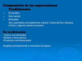 Composición de las exportaciones
Tradicionales
 El petróleo
 Gas natural
 Minerales
Son exportados principalmente a Brasil, Corea del Sur, Estados
Unidos y algunos países europeos.
No tradicionales
• Soya y sus derivados
•Girasol y otros granos
•Productos manufacturados
Dirigidos principalmente a mercados Europeos.
 