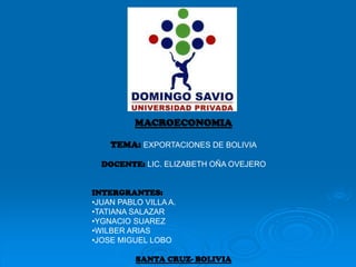 MACROECONOMIA
TEMA: EXPORTACIONES DE BOLIVIA
DOCENTE: LIC. ELIZABETH OÑA OVEJERO
INTERGRANTES:
•JUAN PABLO VILLA A.
•TATIANA SALAZAR
•YGNACIO SUAREZ
•WILBER ARIAS
•JOSE MIGUEL LOBO
SANTA CRUZ- BOLIVIA
 