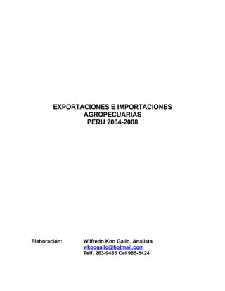 EXPORTACIONES E IMPORTACIONES
               AGROPECUARIAS
                PERU 2004-2008




Elaboración:   Wilfredo Koo Gallo. Analista
               wkoogallo@hotmail.com
               Telf. 263-9485 Cel 985-5424
 
