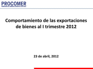 Comportamiento de las exportaciones
   de bienes al I trimestre 2012




            23 de abril, 2012
 