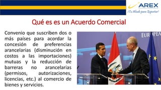 Qué es es un Acuerdo Comercial
Convenio que suscriben dos o
más países para acordar la
concesión de preferencias
arancelarias (disminución en
costos a las importaciones)
mutuas y la reducción de
barreras no arancelarias
(permisos, autorizaciones,
licencias, etc.) al comercio de
bienes y servicios.
 