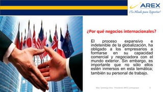 ¿Por qué negocios internacionales?
El proceso expansivo e
indetenible de la globalización, ha
obligado a los empresarios a
formarse en su capacidad
comercial y negociadora con el
mundo exterior. Sin embargo, es
importante que no sólo ellos
estén inmersos en esta temática;
también su personal de trabajo.
9/20/2016 Max. Santolaya Silva - Presidente AREX Lambayeque 4
¿Por qué negocios internacionales?
 