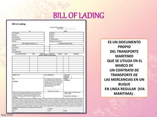 BILL OF LADING
ES UN DOCUMENTO
PROPIO
DEL TRANSPORTE
MARITIMO
QUE SE UTILIZA EN EL
MARCO DE
UN CONTRATO DE
TRANSPORTE DE
LAS MERCANCIAS EN UN
BUQUE
EN LINEA REGULAR (VIA
MARITIMA) .
 