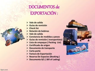 DOCUMENTOS de
EXPORTACIÓN :
 Vale de salida
 Guías de remisión
 Check list
 Relación de bobinas
 Vale de salida
 Constancia de medidas y pesos
 Guías de remisión ( transportista)
 Lista de empaque ( Packing List)
 Certificado de origen
 Documento de transporte
 Carta porte
 Factura de Exportación
 Reserva De Espacios (Booking )
 Documento B/L ( Bill of Lading)
 
