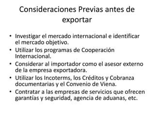 Consideraciones Previas antes de
exportar
• Investigar el mercado internacional e identificar
el mercado objetivo.
• Utilizar los programas de Cooperación
Internacional.
• Considerar al importador como el asesor externo
de la empresa exportadora.
• Utilizar los Incoterms, los Créditos y Cobranza
documentarias y el Convenio de Viena.
• Contratar a las empresas de servicios que ofrecen
garantías y seguridad, agencia de aduanas, etc.
 