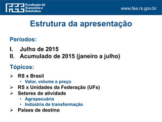 www.fee.rs.gov.br
Estrutura da apresentação
Períodos:
I. Julho de 2015
II. Acumulado de 2015 (janeiro a julho)
Tópicos:
 RS x Brasil
• Valor, volume e preço
 RS x Unidades da Federação (UFs)
 Setores de atividade
• Agropecuária
• Indústria de transformação
 Países de destino
 