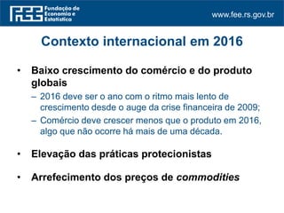 www.fee.rs.gov.br
Contexto internacional em 2016
• Baixo crescimento do comércio e do produto
globais
– 2016 deve ser o ano com o ritmo mais lento de
crescimento desde o auge da crise financeira de 2009;
– Comércio deve crescer menos que o produto em 2016,
algo que não ocorre há mais de uma década.
• Elevação das práticas protecionistas
• Arrefecimento dos preços de commodities
 