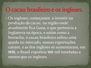  Os ingleses, começaram a investir na
produção de cacau, na região onde
atualmente fica Gana, e que pertencia a
Inglaterra na época, e assim como a
borracha, o cacau brasileiro sofreu uma
queda no mercado, nossas exportações
caíram, e as dos ingleses só aumentaram, em
1935, o Brasil exportou 160 mil toneladas a
menos que os ingleses.
 