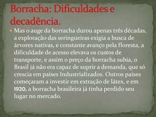  Mas o auge da borracha durou apenas três décadas,
a exploração das seringueiras exigia a busca de
árvores nativas, e constante avanço pela floresta, a
dificuldade de acesso elevava os custos de
transporte, e assim o preço da borracha subia, o
Brasil já não era capaz de suprir a demanda, que só
crescia em países Industrializados. Outros países
começaram a investir em extração de látex, e em
1920, a borracha brasileira já tinha perdido seu
lugar no mercado.
 