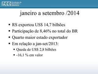 janeiro a setembro /2014 
 RS exportou US$ 14,7 bilhões 
 Participação de 8,46% no total do BR 
 Quarto maior estado exportador 
 Em relação a jan-set/2013: 
 Queda de US$ 2,8 bilhões 
 -16,1 % em valor 
 