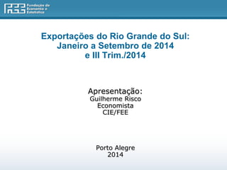 Exportações do Rio Grande do Sul: 
Janeiro a Setembro de 2014 
e III Trim./2014 
Apresentação: 
Guilherme Risco 
Economista 
CIE/FEE 
Porto Alegre 
2014 
 