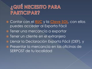 ¿QUÉ NECESITO PARA PARTICIPAR?Contar con el RUC y la Clave SOL, con ellos puedes acceder al Exporta FácilTener una mercancía a exportarTener un cliente en el extranjeroLlenar la Declaración Exporta Fácil (DEF), yPresentar la mercancía en las oficinas de SERPOST de tu localidad