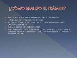 ¿CÓMO REALIZO EL TRÁMITE?Para el uso de este servicio deberá seguir los siguientes pasos:1. Ingresar a SUNAT Operaciones en LíneaIngrese su número de RUC y su Clave SOL, luego ingrese a la opción "Registrar Exporta Fácil"2. Llenar Declaración de Exporta FácilPara ello Ud. colocará la información correspondiente a la exportación. A continuación tiene la demostración del correcto llenado de la Declaración Exporta Fácil (DEF)
