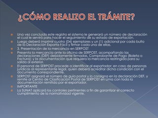 ¿CÓMO REALIZO EL TRÁMITE?Una vez concluido este registro el sistema le generará un número de declaración el cual le servirá para hacer el seguimiento de su estado de exportación.Luego deberá imprimir cuatro (04) ejemplares y un (1) adicional por cada bulto de la Declaración Exporta Fácil y firmar cada una de ellas.3. Presentación de la mercancía en SERPOSTPresenta la mercancía ante la oficina de SERPOST, acompañando las declaraciones (DEF) debidamente firmadas, Comprobante de Pago (Boleta o Factura); y la documentación que requiera la mercancía restringida para su salida al exterior.El personal de SERPOST procede a identificar al exportador; en caso de personas jurídicas al representante legal, quien deberá acreditar dicha condición con el documento correspondiente.SERPOST asignará el número de guía postal y lo consigna en la declaración DEF, y remite al Centro de Clasificación Postal de SERPOST en Lima con toda la documentación remitida por el exportador.IMPORTANTELa SUNAT aplicará los controles pertinentes a fin de garantizar el correcto cumplimiento de la normatividad vigente.