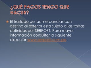 ¿QUÉ PAGOS TENGO QUE HACER?El traslado de las mercancías con destino al exterior esta sujeto a las tarifas definidas por SERPOST. Para mayor información consultar la siguiente direcciónwww.serpost.com.pe.