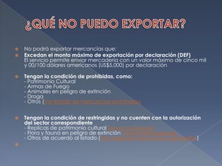 ¿QUÉ NO PUEDO EXPORTAR?No podrá exportar mercancías que:Excedan el monto máximo de exportación por declaración (DEF)El servicio permite enviar mercadería con un valor máximo de cinco mil y 00/100 dólares americanos (US$5,000) por declaración Tengan la condición de prohibidas, como:- Patrimonio Cultural- Armas de Fuego- Animales en peligro de extinción- Droga- Otros (Ver listado de mercancías prohibidas) Tengan la condición de restringidas y no cuenten con la autorización del sector correspondiente- Replicas de patrimonio cultural (www.inc.gob.pe)- Flora y fauna en peligro de extinción (www.inrena.gob.pe)- Otros de acuerdo al listado (Ver listado de mercancías restríngidas) 