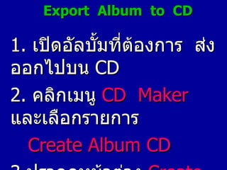 Export  Album  to  CD 1.   เปิดอัลบั้มที่ต้องการ  ส่งออกไปบน  CD 2.   คลิกเมนู  CD  Maker   และเลือกรายการ Create Album   CD 3. ปรากฏหน้าต่าง  Create Album   CD ขึ้นมา 