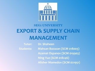 SEGi UNIVERSITY

EXPORT & SUPPLY CHAIN
MANAGEMENT
Tutor:
Students:

Dr. Shaheen
Mahsan Bazazan (SCM 018003)
Azamat Ospanov (SCM 019903)
Ning Yue (SCM 018246)
Alisher Mamedov (SCM 021951)

 
