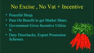 No Excise , No Vat + Incentive Peaceful Sleep. Pass On Benefit to get Market Share. Government Gives Incentive Utilize it. Duty Drawbacks, Export Promotion Schemes. 