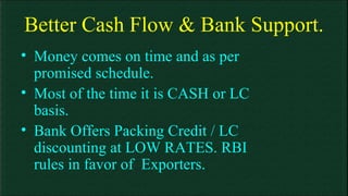 Better Cash Flow & Bank Support. Money comes on time and as per promised schedule. Most of the time it is CASH or LC basis. Bank Offers Packing Credit / LC discounting at LOW RATES. RBI rules in favor of  Exporters. 