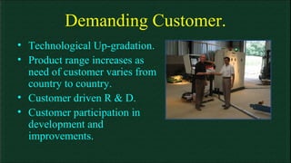 Demanding Customer. Technological Up-gradation. Product range increases as need of customer varies from country to country. Customer driven R & D. Customer participation in development and improvements.  