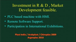 Investment in R & D , Market Development feasible. PLC based machine with HMI. Remote Software Support. Participation in International Exhibitions. 