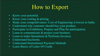 How to Export Know your potential. Know your costing & pricing. Study your competitiveness. Cost of Engineering is lowest in India. Understand why customer should buy your product. Participate in Exhibition, Prepare and Plan for participation. Learn to communicate & project your business. Learn to make Quotations & Performa Invoices. Understand Incoterms. Understand International Payment Methods Learn Basics of Letter Of Credit. 