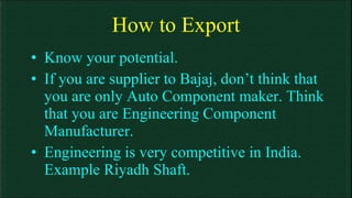 How to Export Know your potential. If you are supplier to Bajaj, don’t think that you are only Auto Component maker. Think that you are Engineering Component Manufacturer. Engineering is very competitive in India. Example Riyadh Shaft. 