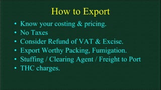 How to Export Know your costing & pricing. No Taxes  Consider Refund of VAT & Excise. Export Worthy Packing, Fumigation. Stuffing / Clearing Agent / Freight to Port THC charges. 
