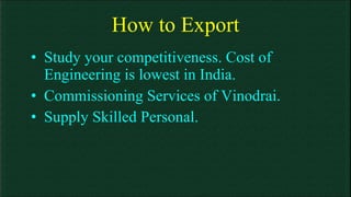 How to Export Study your competitiveness. Cost of Engineering is lowest in India. Commissioning Services of Vinodrai. Supply Skilled Personal. 