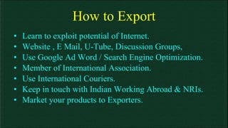 How to Export Learn to exploit potential of Internet. Website , E Mail, U-Tube, Discussion Groups, Use Google Ad Word / Search Engine Optimization.  Member of International Association. Use International Couriers. Keep in touch with Indian Working Abroad & NRIs. Market your products to Exporters. 