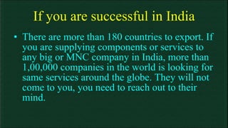 If you are successful in India There are more than 180 countries to export. If you are supplying components or services to any big or MNC company in India, more than 1,00,000 companies in the world is looking for same services around the globe. They will not come to you, you need to reach out to their mind. 
