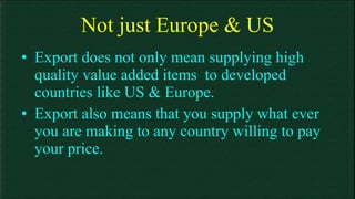 Not just Europe & US Export does not only mean supplying high quality value added items  to developed countries like US & Europe. Export also means that you supply what ever you are making to any country willing to pay your price. 