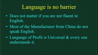 Language is no barrier Does not matter if you are not fluent in English. Most of the Manufacturer from China do not speak English. Language of Profit is Universal & every one understands it. 