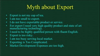 Myth about Export Export is not my cup of tea. I am too small to export. I do not have exportable product or service. For export I need very high quality product and state of art manufacturing technology. I need to be highly qualified person with fluent English. Export is too risky. I am too busy serving local market.  Exporting is Too Complicated. Market Development Expenses are too high. 