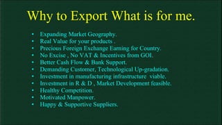 Why to Export What is for me. Expanding Market Geography. Real Value for your products . Precious Foreign Exchange Earning for Country. No Excise , No VAT & Incentives from GOI. Better Cash Flow & Bank Support. Demanding Customer, Technological Up-gradation. Investment in manufacturing infrastructure  viable. Investment in R & D , Market Development feasible. Healthy Competition. Motivated Manpower. Happy & Supportive Suppliers. 